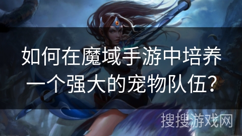 如何在魔域手游中培养一个强大的宠物队伍？
