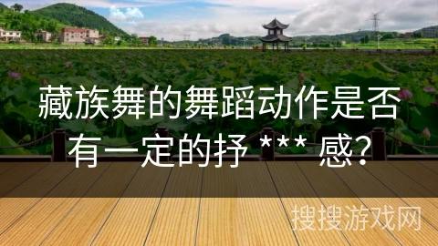藏族舞的舞蹈动作是否有一定的抒 *** 感？
