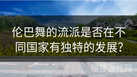 伦巴舞的流派是否在不同国家有独特的发展？