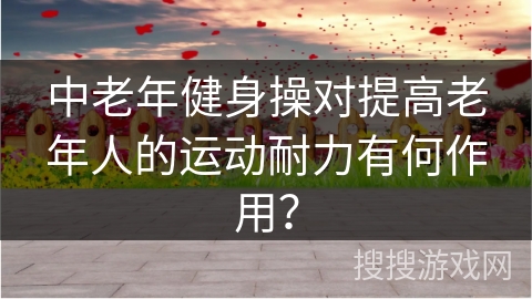 中老年健身操对提高老年人的运动耐力有何作用？