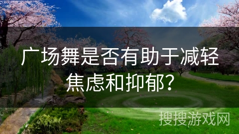 广场舞是否有助于减轻焦虑和抑郁？