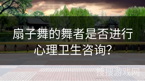 扇子舞的舞者是否进行心理卫生咨询？