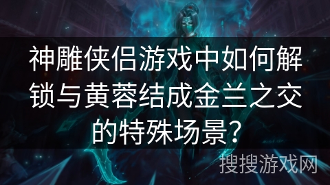 神雕侠侣游戏中如何解锁与黄蓉结成金兰之交的特殊场景? 神雕侠侣游戏中如何解锁与黄蓉结成金兰之交的特殊场景?