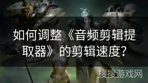 如何调整《音频剪辑提取器》的剪辑速度? 如何调整《音频剪辑提取器》的剪辑速度?