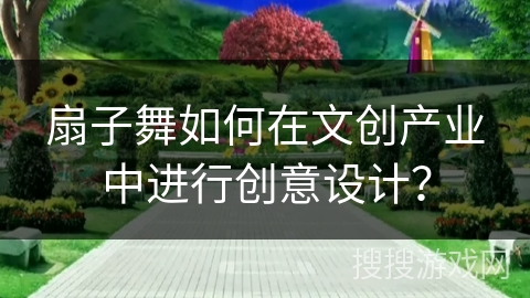 扇子舞如何在文创产业中进行创意设计？