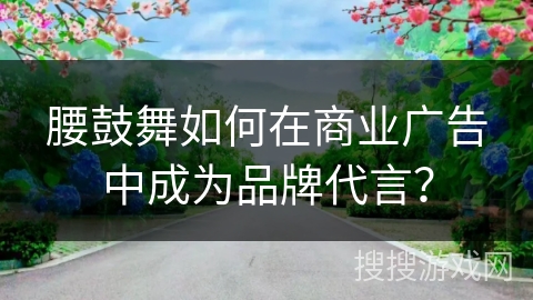腰鼓舞如何在商业广告中成为品牌代言？