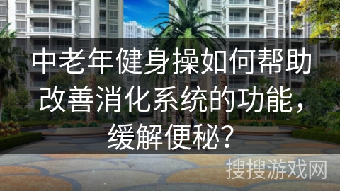 中老年健身操如何帮助改善消化系统的功能，缓解便秘？