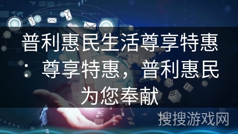 普利惠民生活尊享特惠:尊享特惠,普利惠民为您奉献 普利惠民生活尊享特惠:尊享特惠,普利惠民为您奉献