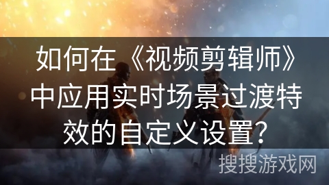 如何在《视频剪辑师》中应用实时场景过渡特效的自定义设置? 如何在《视频剪辑师》中应用实时场景过渡特效的自定义设置?