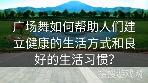 广场舞如何帮助人们建立健康的生活方式和良好的生活习惯？