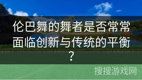 伦巴舞的舞者是否常常面临创新与传统的平衡？