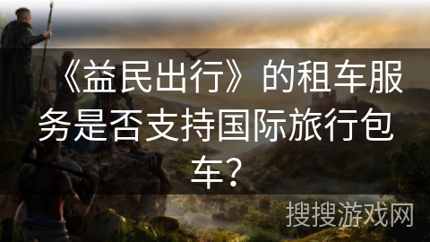 《益民出行》的租车服务是否支持国际旅行包车？