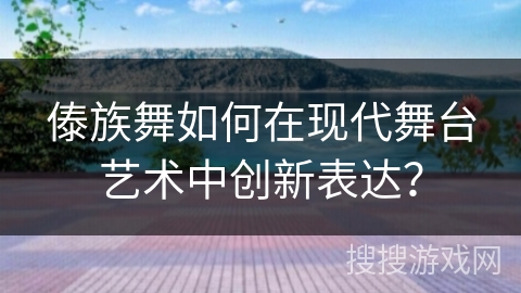 傣族舞如何在现代舞台艺术中创新表达？