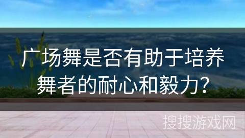 广场舞是否有助于培养舞者的耐心和毅力？