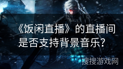 《饭闲直播》的直播间是否支持背景音乐? 《饭闲直播》的直播间是否支持背景音乐?