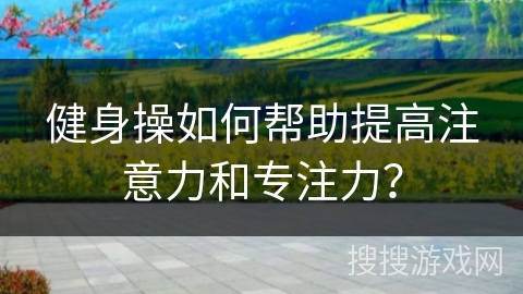 健身操如何帮助提高注意力和专注力？