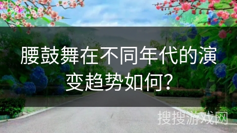 腰鼓舞在不同年代的演变趋势如何？