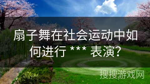 扇子舞在社会运动中如何进行 *** 表演？