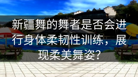 新疆舞的舞者是否会进行身体柔韧性训练，展现柔美舞姿？