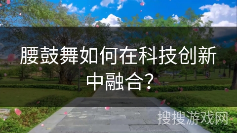 腰鼓舞如何在科技创新中融合？
