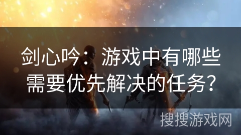剑心吟:游戏中有哪些需要优先解决的任务? 剑心吟:游戏中有哪些需要优先解决的任务?