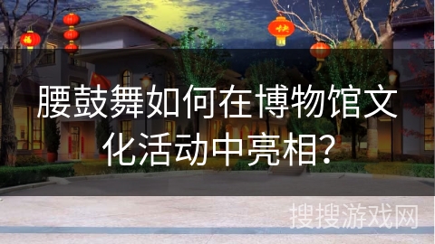 腰鼓舞如何在博物馆文化活动中亮相？