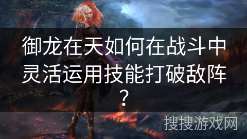 御龙在天如何在战斗中灵活运用技能打破敌阵？