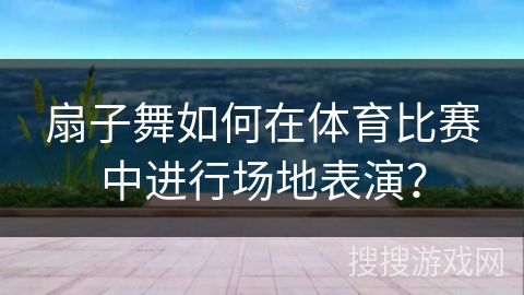 扇子舞如何在体育比赛中进行场地表演？
