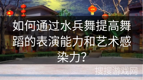 如何通过水兵舞提高舞蹈的表演能力和艺术感染力？