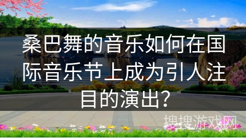 桑巴舞的音乐如何在国际音乐节上成为引人注目的演出？