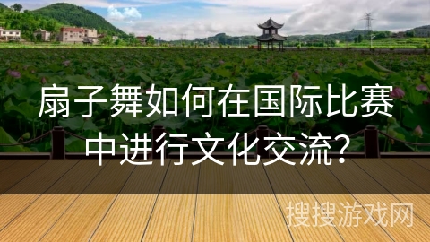 扇子舞如何在国际比赛中进行文化交流？