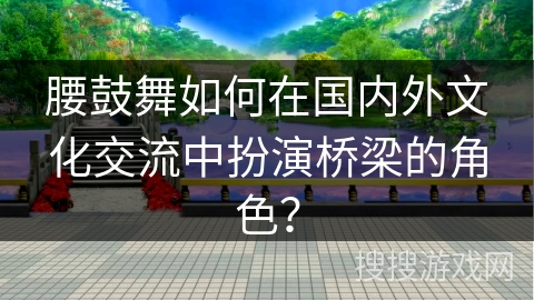 腰鼓舞如何在国内外文化交流中扮演桥梁的角色？