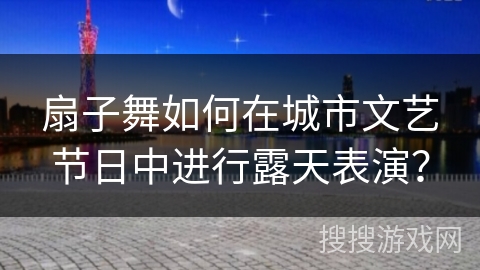 扇子舞如何在城市文艺节日中进行露天表演？