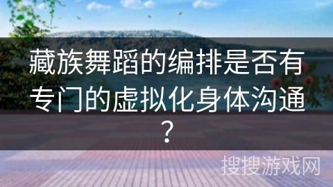 藏族舞蹈的编排是否有专门的虚拟化身体沟通？