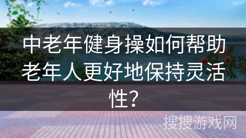 中老年健身操如何帮助老年人更好地保持灵活性？