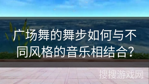 广场舞的舞步如何与不同风格的音乐相结合？
