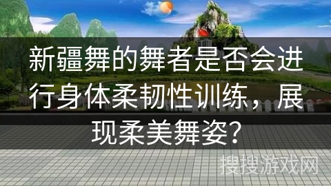 新疆舞的舞者是否会进行身体柔韧性训练，展现柔美舞姿？