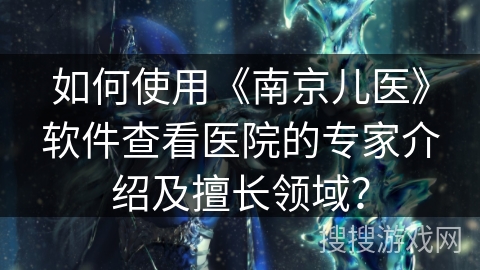 如何使用《南京儿医》软件查看医院的专家介绍及擅长领域? 如何使用《南京儿医》软件查看医院的专家介绍及擅长领域?