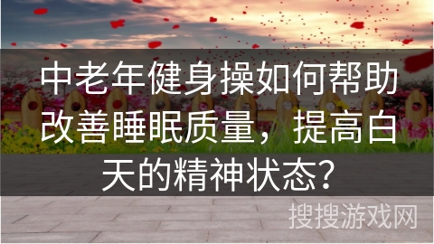 中老年健身操如何帮助改善睡眠质量，提高白天的精神状态？