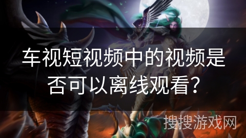 车视短视频中的视频是否可以离线观看？
