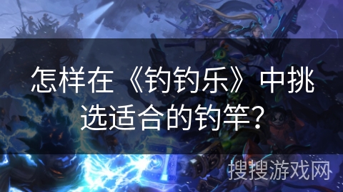 怎样在《钓钓乐》中挑选适合的钓竿? 怎样在《钓钓乐》中挑选适合的钓竿?