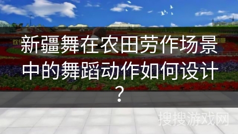 新疆舞在农田劳作场景中的舞蹈动作如何设计？