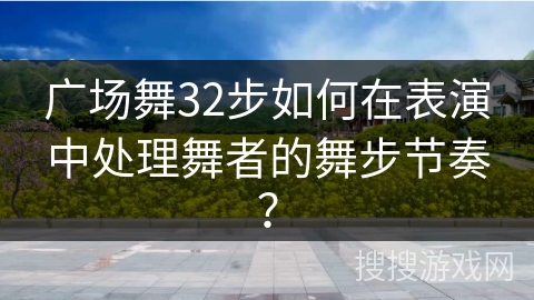 广场舞32步如何在表演中处理舞者的舞步节奏？