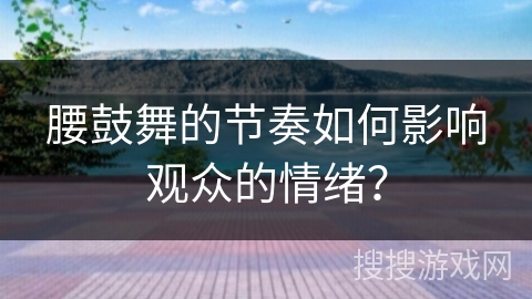 腰鼓舞的节奏如何影响观众的情绪？