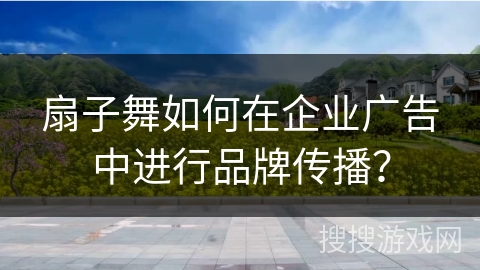 扇子舞如何在企业广告中进行品牌传播？