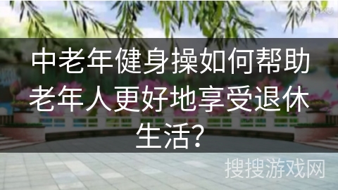 中老年健身操如何帮助老年人更好地享受退休生活？