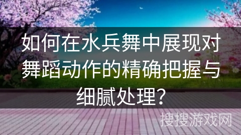 如何在水兵舞中展现对舞蹈动作的精确把握与细腻处理？