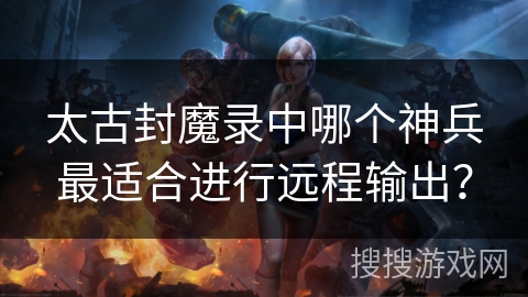 太古封魔录中哪个神兵最适合进行远程输出? 太古封魔录中哪个神兵最适合进行远程输出?