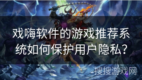 戏嗨软件的游戏推荐系统如何保护用户隐私? 戏嗨软件的游戏推荐系统如何保护用户隐私?