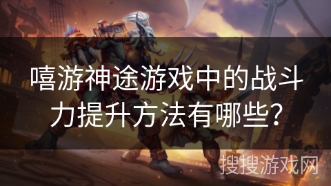 嘻游神途游戏中的战斗力提升方法有哪些？